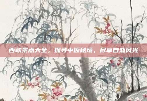 西峡景点大全，探寻中原秘境，尽享自然风光