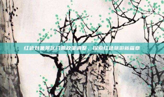 红色刘集景区门票政策调整，探索红色旅游新篇章