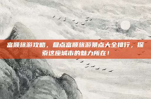 富顺旅游攻略，盘点富顺旅游景点大全排行，探索这座城市的魅力所在！