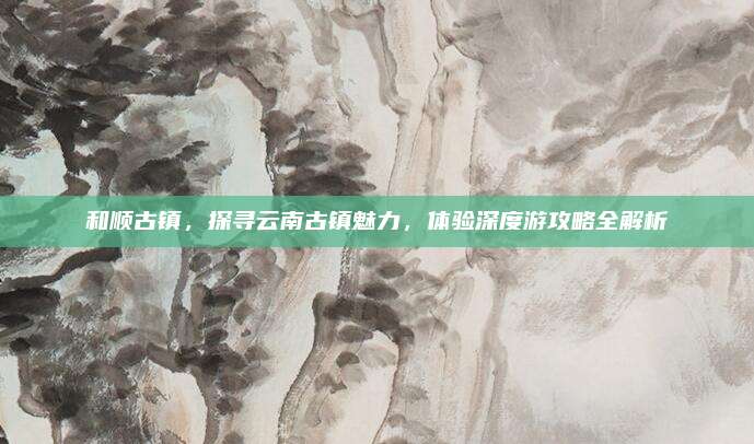 和顺古镇，探寻云南古镇魅力，体验深度游攻略全解析