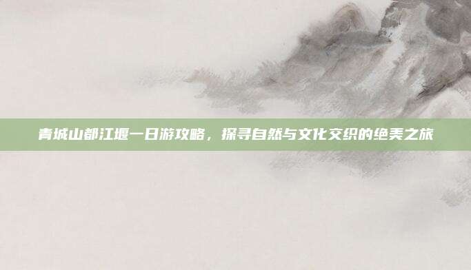 青城山都江堰一日游攻略，探寻自然与文化交织的绝美之旅