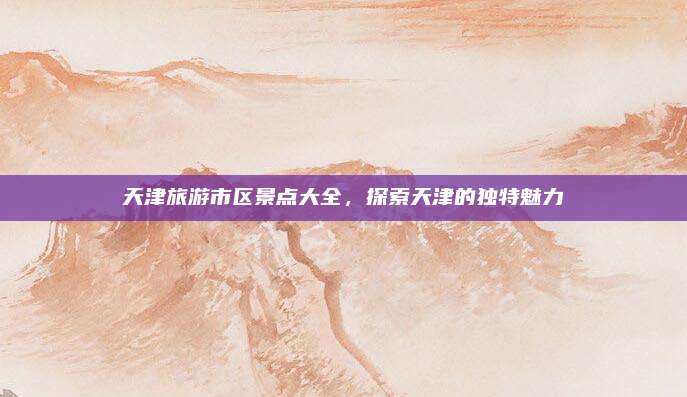 天津旅游市区景点大全，探索天津的独特魅力