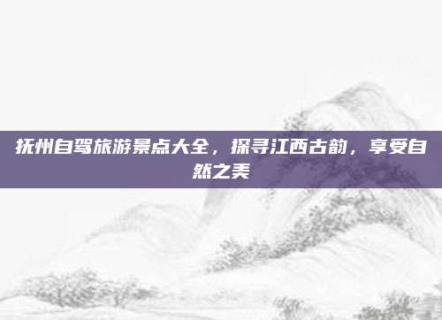 抚州自驾旅游景点大全，探寻江西古韵，享受自然之美