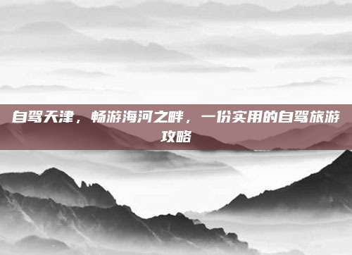 自驾天津，畅游海河之畔，一份实用的自驾旅游攻略