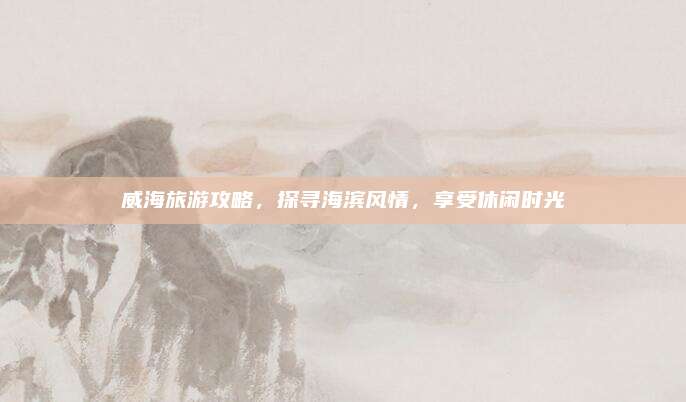 威海旅游攻略，探寻海滨风情，享受休闲时光