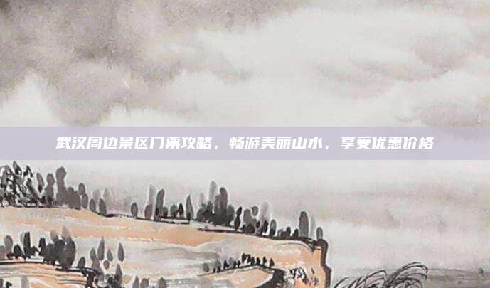 武汉周边景区门票攻略，畅游美丽山水，享受优惠价格
