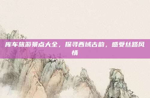 库车旅游景点大全，探寻西域古韵，感受丝路风情