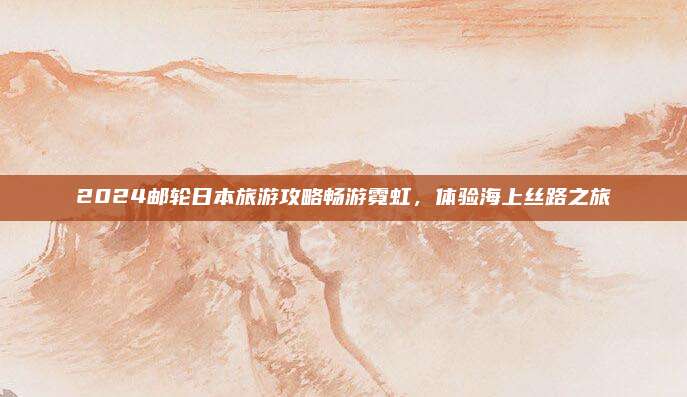 2024邮轮日本旅游攻略畅游霓虹,体验海上丝路之旅