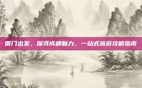 厦门出发，探寻成都魅力，一站式旅游攻略指南
