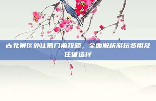 古北景区外住宿门票攻略，全面解析游玩费用及住宿选择