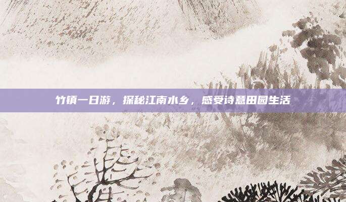 竹镇一日游，探秘江南水乡，感受诗意田园生活