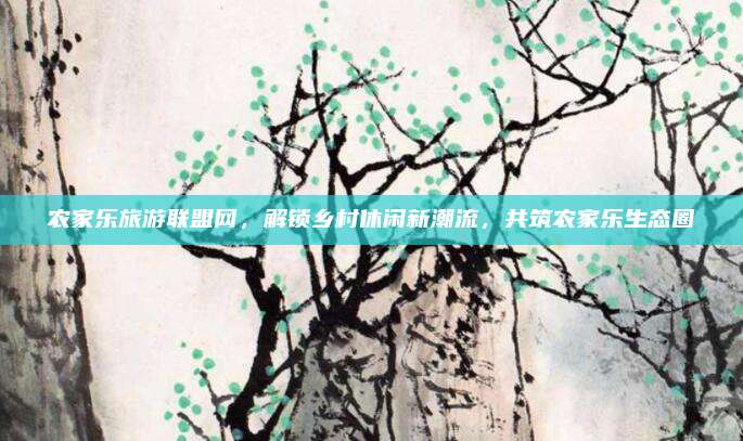 农家乐旅游联盟网，解锁乡村休闲新潮流，共筑农家乐生态圈