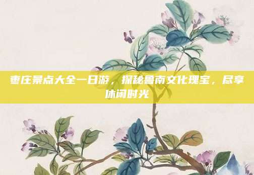 枣庄景点大全一日游，探秘鲁南文化瑰宝，尽享休闲时光