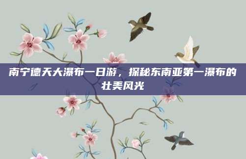 南宁德天大瀑布一日游，探秘东南亚第一瀑布的壮美风光
