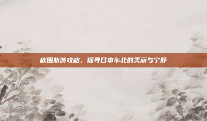 秋田旅游攻略，探寻日本东北的美丽与宁静