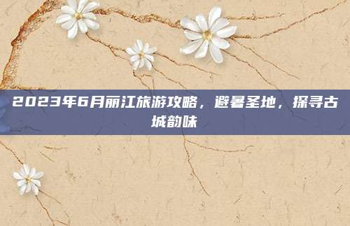 2023年6月丽江旅游攻略，避暑圣地，探寻古城韵味