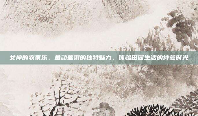 女神的农家乐，鱼动莲粥的独特魅力，体验田园生活的诗意时光