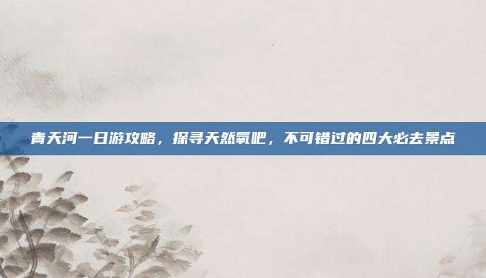 青天河一日游攻略，探寻天然氧吧，不可错过的四大必去景点