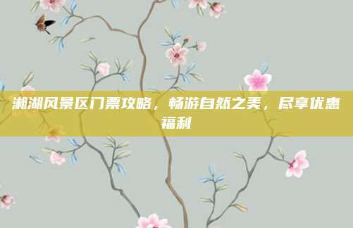 湘湖风景区门票攻略,畅游自然之美,尽享优惠福利