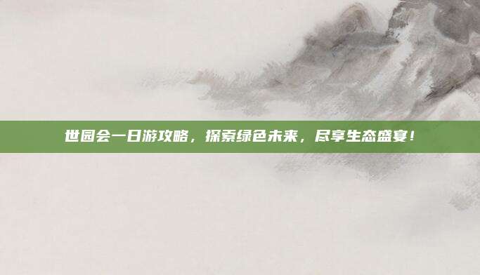世园会一日游攻略，探索绿色未来，尽享生态盛宴！