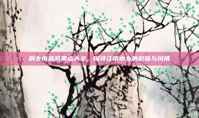 桐乡市旅游景点大全,探寻江南水乡的韵味与风情