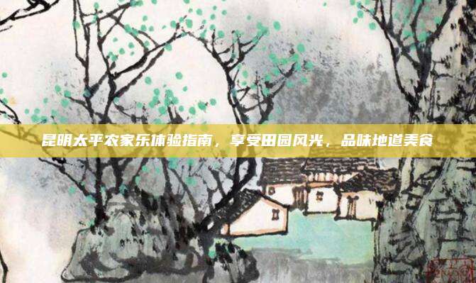 昆明太平农家乐体验指南,享受田园风光,品味地道美食