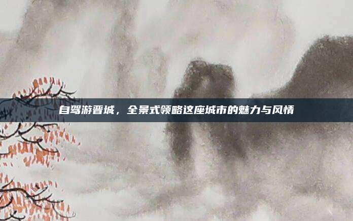 自驾游晋城，全景式领略这座城市的魅力与风情