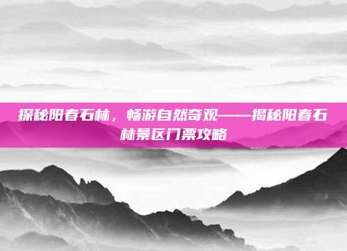 探秘阳春石林，畅游自然奇观——揭秘阳春石林景区门票攻略