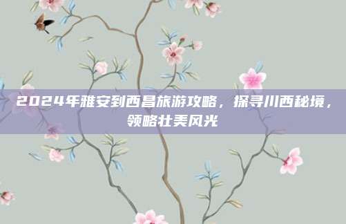 2024年雅安到西昌旅游攻略，探寻川西秘境，领略壮美风光