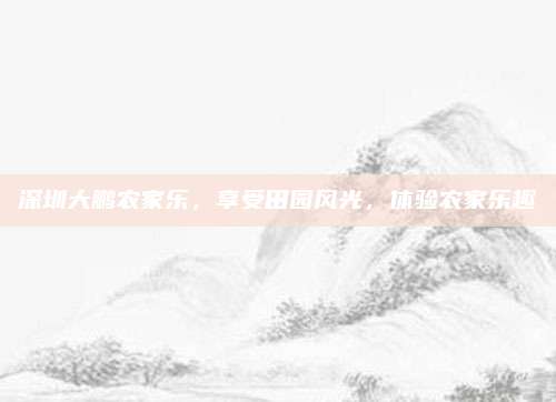 深圳大鹏农家乐，享受田园风光，体验农家乐趣