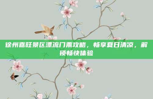 徐州嘉旺景区漂流门票攻略，畅享夏日清凉，解锁畅快体验