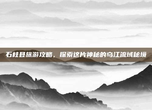 石柱县旅游攻略，探索这片神秘的乌江流域秘境