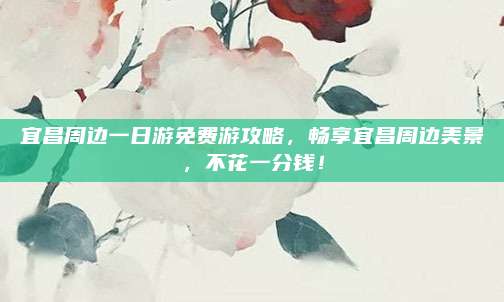 宜昌周边一日游免费游攻略，畅享宜昌周边美景，不花一分钱！