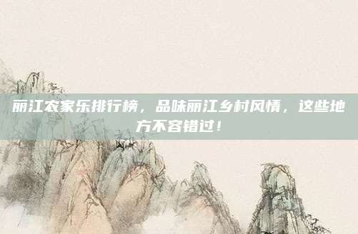 丽江农家乐排行榜，品味丽江乡村风情，这些地方不容错过！
