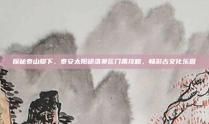 探秘泰山脚下，泰安太阳部落景区门票攻略，畅游古文化乐园