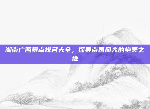 湖南广西景点排名大全，探寻南国风光的绝美之地