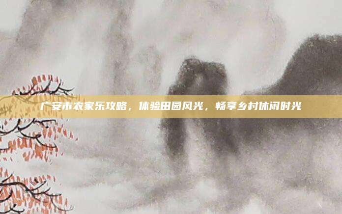 广安市农家乐攻略，体验田园风光，畅享乡村休闲时光