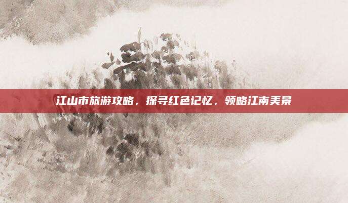 江山市旅游攻略，探寻红色记忆，领略江南美景