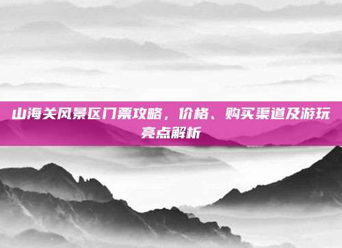 山海关风景区门票攻略，价格、购买渠道及游玩亮点解析