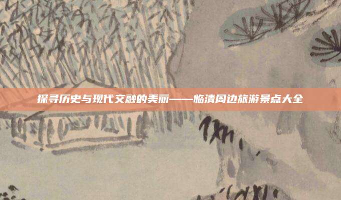 探寻历史与现代交融的美丽——临清周边旅游景点大全