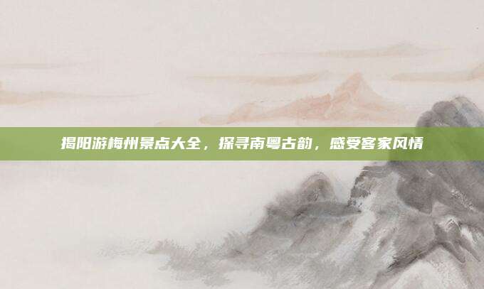 揭阳游梅州景点大全，探寻南粤古韵，感受客家风情