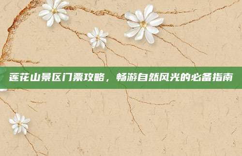 莲花山景区门票攻略，畅游自然风光的必备指南