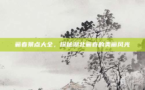 蕲春景点大全，探秘湖北蕲春的美丽风光