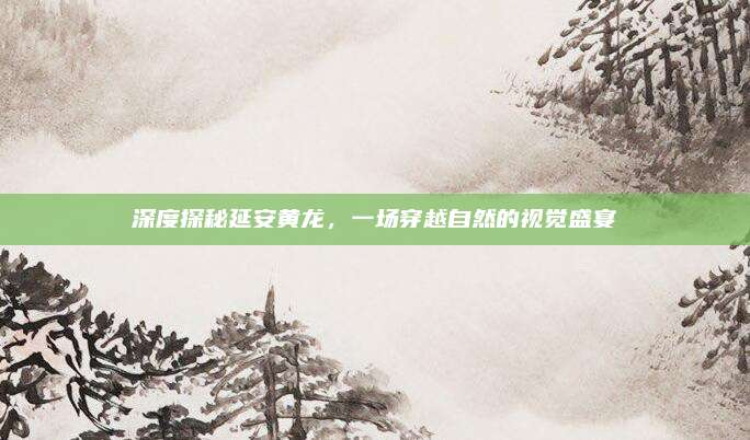 深度探秘延安黄龙，一场穿越自然的视觉盛宴