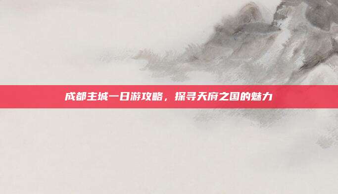成都主城一日游攻略，探寻天府之国的魅力