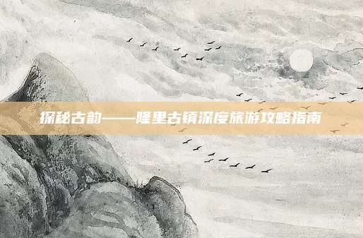 探秘古韵——隆里古镇深度旅游攻略指南