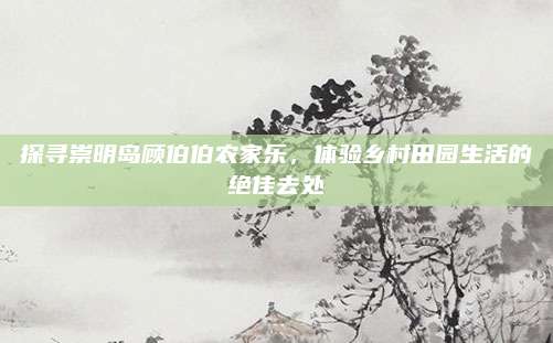 探寻崇明岛顾伯伯农家乐，体验乡村田园生活的绝佳去处