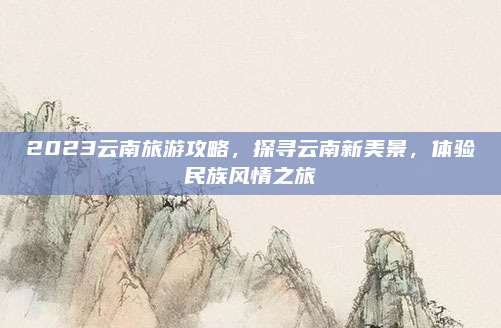 2023云南旅游攻略,探寻云南新美景,体验民族风情之旅