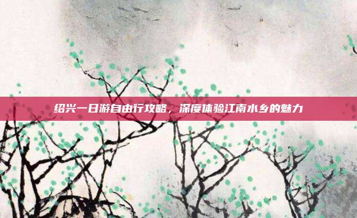 绍兴一日游自由行攻略，深度体验江南水乡的魅力