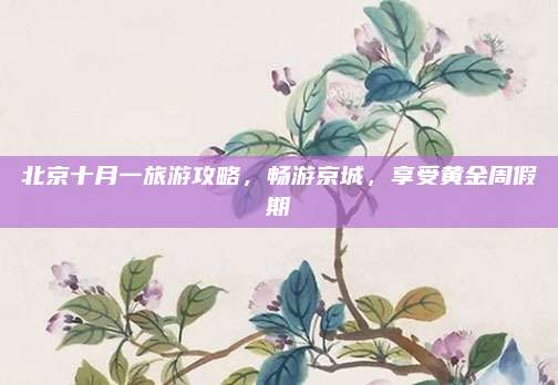 北京十月一旅游攻略，畅游京城，享受黄金周假期